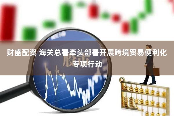 财盛配资 海关总署牵头部署开展跨境贸易便利化专项行动