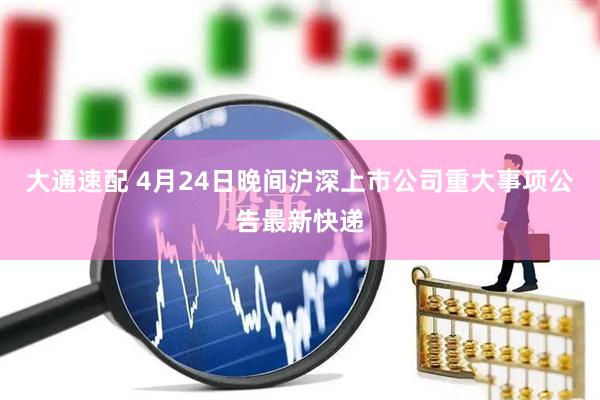 大通速配 4月24日晚间沪深上市公司重大事项公告最新快递