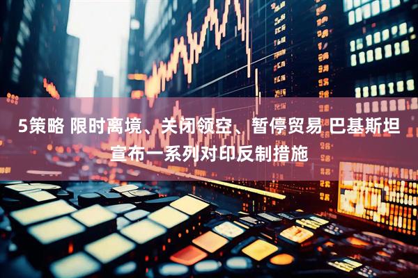 5策略 限时离境、关闭领空、暂停贸易 巴基斯坦宣布一系列对印反制措施