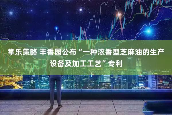 掌乐策略 丰香园公布“一种浓香型芝麻油的生产设备及加工工艺”专利