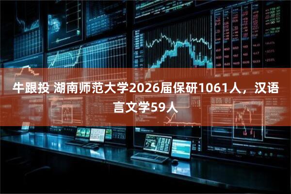 牛跟投 湖南师范大学2026届保研1061人，汉语言文学59人