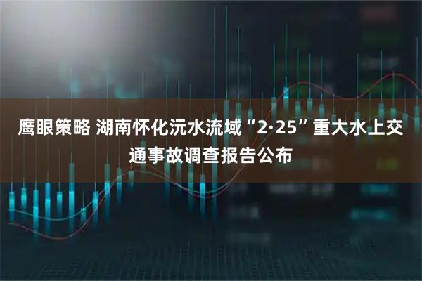 鹰眼策略 湖南怀化沅水流域“2·25”重大水上交通事故调查报告公布