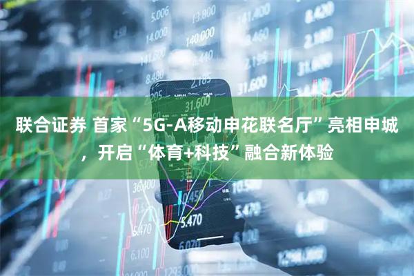 联合证券 首家“5G-A移动申花联名厅”亮相申城，开启“体育+科技”融合新体验