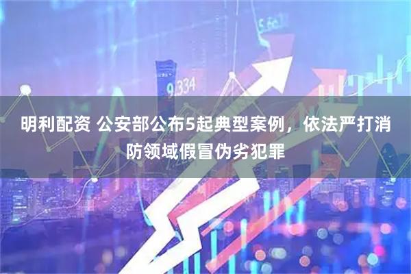 明利配资 公安部公布5起典型案例,依法严打消防领域假冒伪劣犯罪