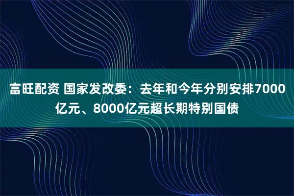富旺配资 国家发改委：去年和今年分别安排7000亿元、8000亿元超长期特别国债