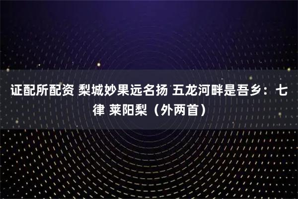 证配所配资 梨城妙果远名扬 五龙河畔是吾乡:七律 莱阳梨(外两首)