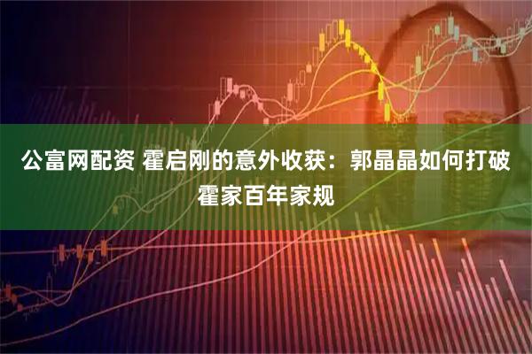 公富网配资 霍启刚的意外收获:郭晶晶如何打破霍家百年家规