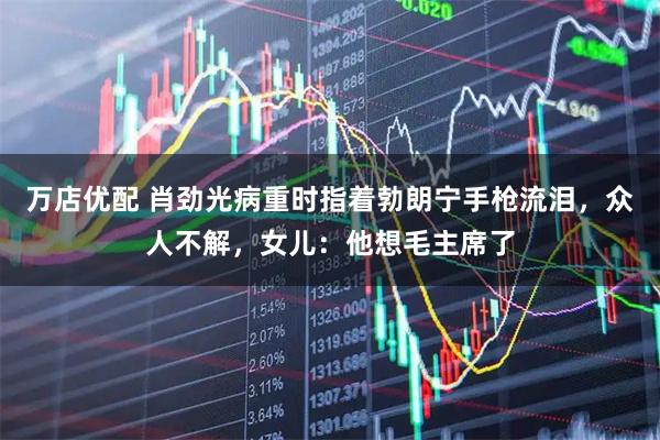 万店优配 肖劲光病重时指着勃朗宁手枪流泪,众人不解,女儿:他想毛主席了