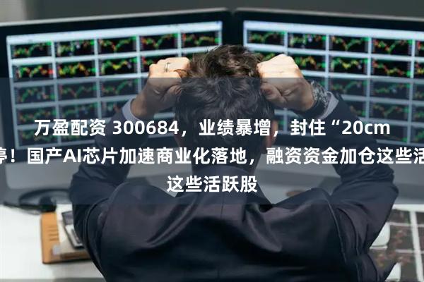 万盈配资 300684,业绩暴增,封住“20cm”涨停!国产AI芯片加速商业化落地,融资资金加仓这些活跃股