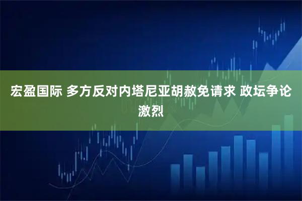 宏盈国际 多方反对内塔尼亚胡赦免请求 政坛争论激烈