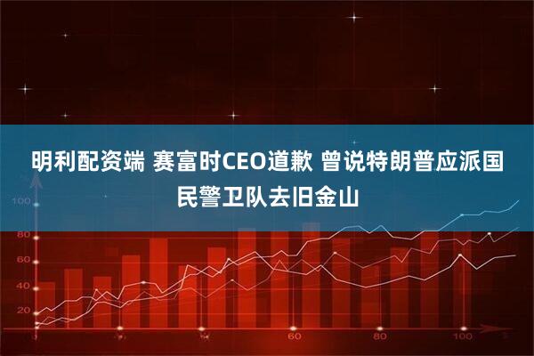 明利配资端 赛富时CEO道歉 曾说特朗普应派国民警卫队去旧金山