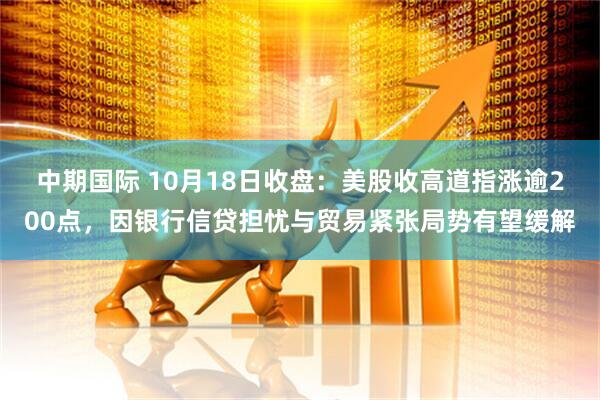 中期国际 10月18日收盘:美股收高道指涨逾200点,因银行信贷担忧与贸易紧张局势有望缓解