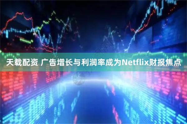 天载配资 广告增长与利润率成为Netflix财报焦点