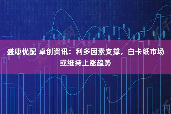 盛康优配 卓创资讯：利多因素支撑，白卡纸市场或维持上涨趋势