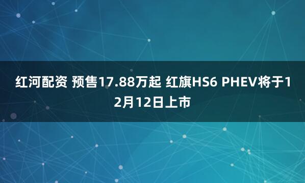 红河配资 预售17.88万起 红旗HS6 PHEV将于12月12日上市
