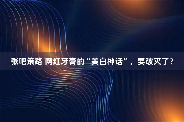 张吧策路 网红牙膏的“美白神话”,要破灭了?