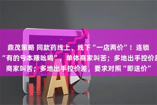 鼎茂策略 同款药线上、线下“一店两价”!连锁药店卷外卖价为引流,“有的亏本赚吆喝”,单体商家叫苦;多地出手控价差,要求对照“即送价”