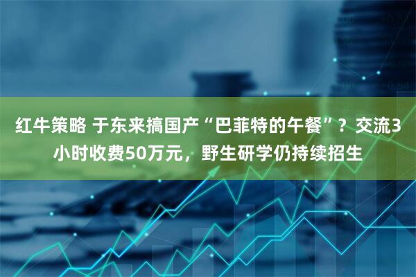 红牛策略 于东来搞国产“巴菲特的午餐”?交流3小时收费50万元,野生研学仍持续招生