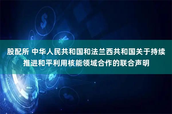 股配所 中华人民共和国和法兰西共和国关于持续推进和平利用核能领域合作的联合声明
