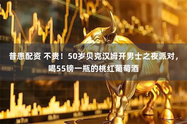 普患配资 不贵！50岁贝克汉姆开男士之夜派对，喝55镑一瓶的桃红葡萄酒