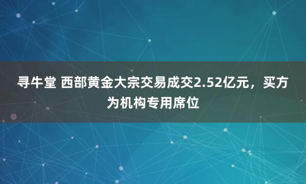 寻牛堂 西部黄金大宗交易成交2.52亿元,买方为机构专用席位