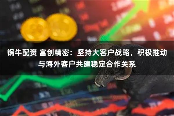 锅牛配资 富创精密：坚持大客户战略，积极推动与海外客户共建稳定合作关系