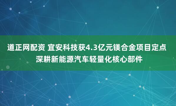 道正网配资 宜安科技获4.3亿元镁合金项目定点  深耕新能源汽车轻量化核心部件