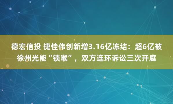 德宏信投 捷佳伟创新增3.16亿冻结：超6亿被徐州光能“锁喉”，双方连环诉讼三次开庭