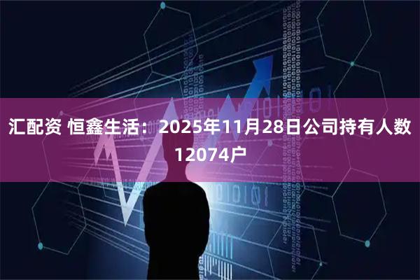 汇配资 恒鑫生活：2025年11月28日公司持有人数12074户