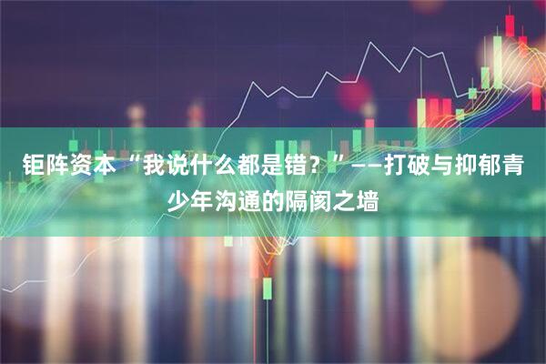 钜阵资本 “我说什么都是错?”——打破与抑郁青少年沟通的隔阂之墙