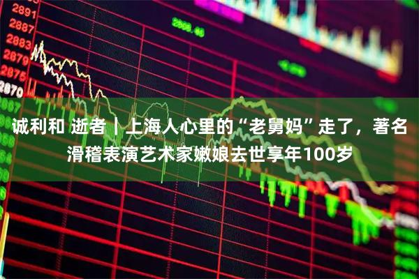 诚利和 逝者｜上海人心里的“老舅妈”走了，著名滑稽表演艺术家嫩娘去世享年100岁