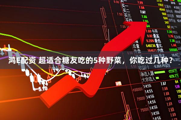 鸿E配资 超适合糖友吃的5种野菜,你吃过几种?