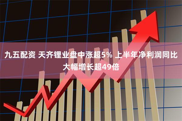 九五配资 天齐锂业盘中涨超5% 上半年净利润同比大幅增长超49倍