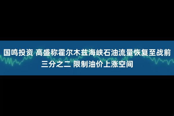 国鸣投资 高盛称霍尔木兹海峡石油流量恢复至战前三分之二 限制油价上涨空间